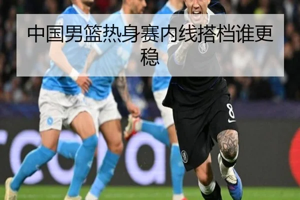 中国男篮热身赛内线搭档谁更稳